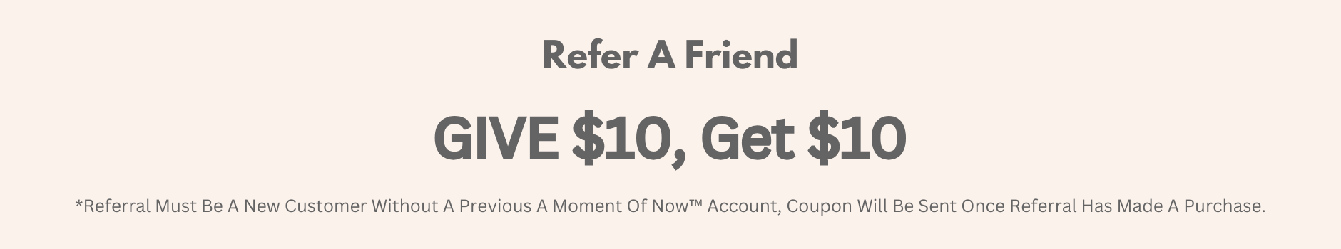 refer a friend, Give $10 Get $10, *Referral Must Be A New Customer Without A Previous A Moment Of Now™ Account, Coupon Will Be Sent Once Referral Has Made A Purchase.